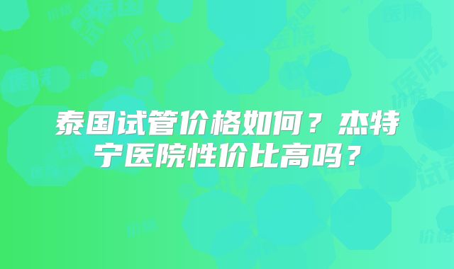 泰国试管价格如何?杰特宁医院性价比高吗?