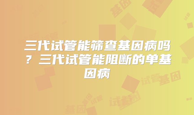 三代试管能筛查基因病吗？三代试管能阻断的单基因病