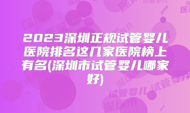 2023深圳正规试管婴儿医院排名这几家医院榜上有名(深圳市试管婴儿哪家好)