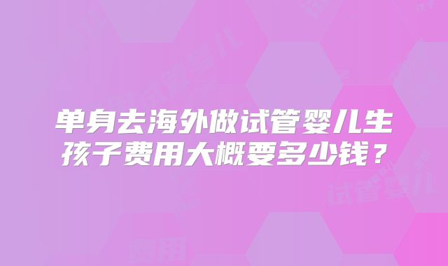 单身去海外做试管婴儿生孩子费用大概要多少钱？