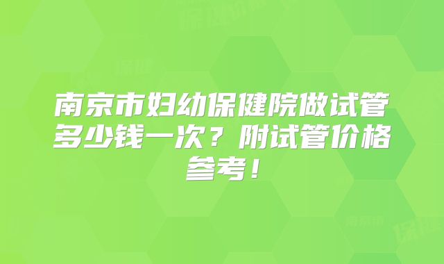 南京市妇幼保健院做试管多少钱一次?附试管价格参考!