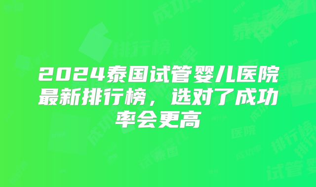 2024泰国试管婴儿医院最新排行榜，选对了成功率会更高