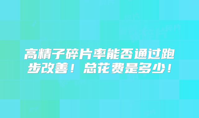 高精子碎片率能否通过跑步改善!总花费是多少!