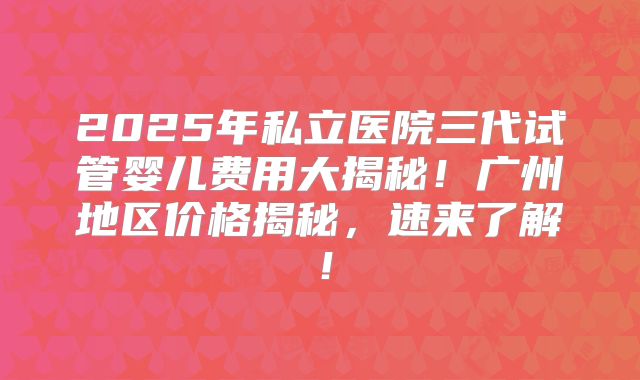 2025年私立医院三代试管婴儿费用大揭秘！广州地区价格揭秘，速来了解！