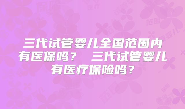 三代试管婴儿全国范围内有医保吗？ 三代试管婴儿有医疗保险吗？