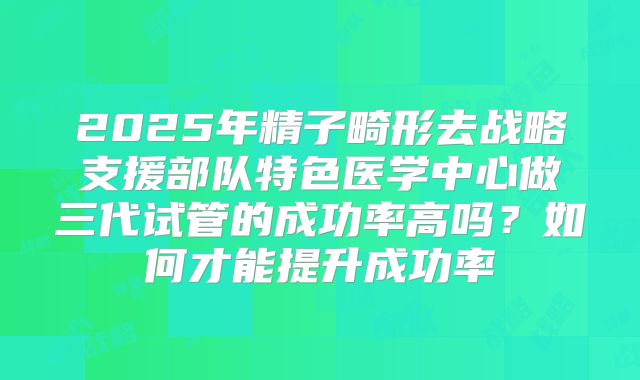 2025年精子畸形去战略支援部队特色医学中心做三代试管的成功率高吗？如何才能提升成功率