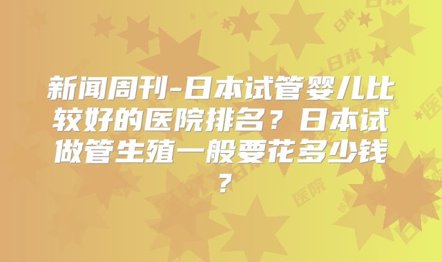 新闻周刊-日本试管婴儿比较好的医院排名?日本试做管生殖一般要花多少钱?