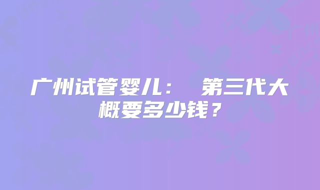广州试管婴儿： 第三代大概要多少钱？