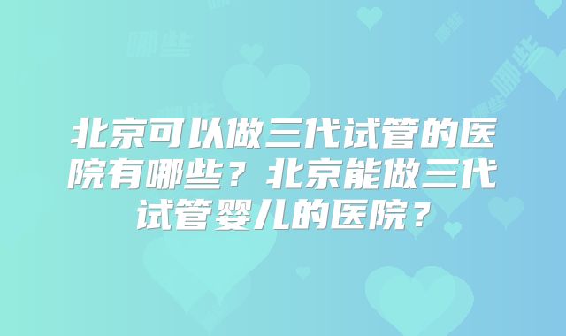 北京可以做三代试管的医院有哪些？北京能做三代试管婴儿的医院？