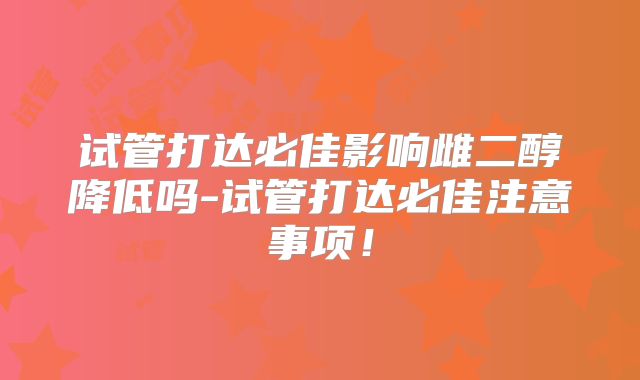 试管打达必佳影响雌二醇降低吗-试管打达必佳注意事项！
