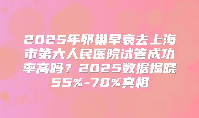 2025年卵巢早衰去上海市第六人民医院试管成功率高吗？2025数据揭晓55%-70%真相