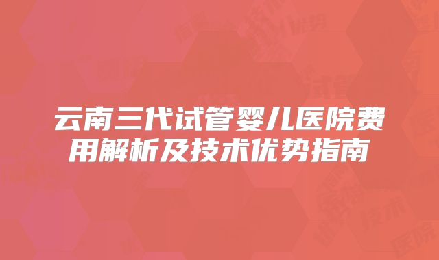 云南三代试管婴儿医院费用解析及技术优势指南