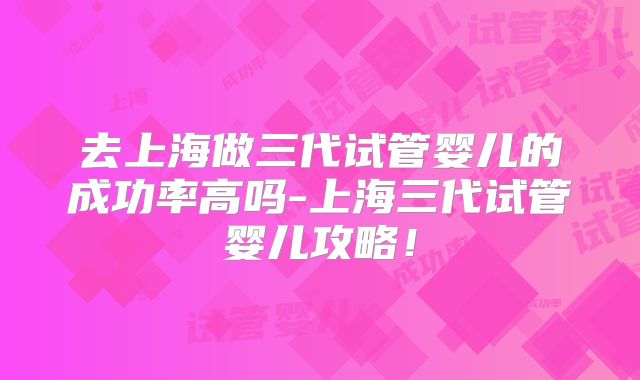 去上海做三代试管婴儿的成功率高吗-上海三代试管婴儿攻略！