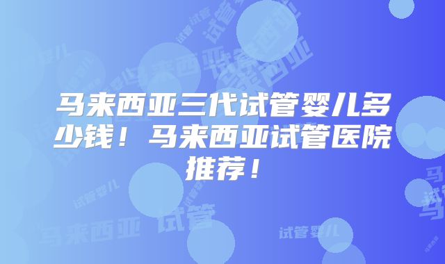 马来西亚三代试管婴儿多少钱！马来西亚试管医院推荐！