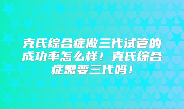 克氏综合症做三代试管的成功率怎么样！克氏综合症需要三代吗！