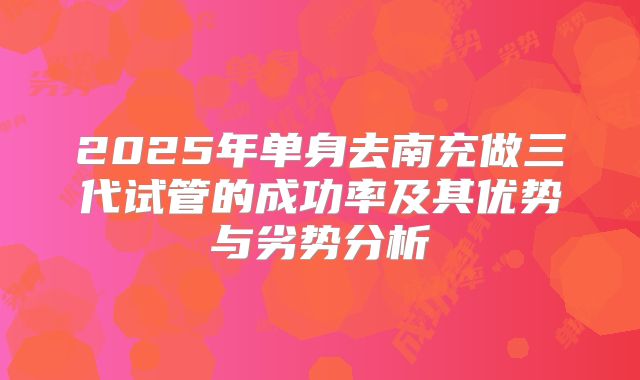 2025年单身去南充做三代试管的成功率及其优势与劣势分析
