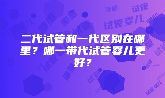 二代试管和一代区别在哪里？哪一带代试管婴儿更好？
