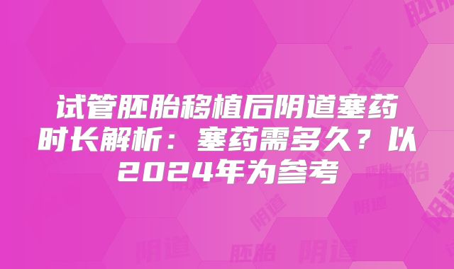试管胚胎移植后阴道塞药时长解析:塞药需多久?以2024年为参考