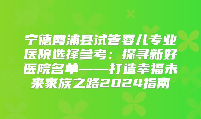 宁德霞浦县试管婴儿专业医院选择参考：探寻新好医院名单——打造幸福未来家族之路2024指南