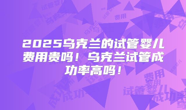 2025乌克兰的试管婴儿费用贵吗!乌克兰试管成功率高吗!