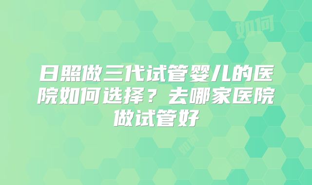 日照做三代试管婴儿的医院如何选择？去哪家医院做试管好