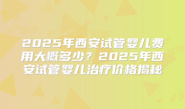 2025年西安试管婴儿费用大概多少？2025年西安试管婴儿治疗价格揭秘