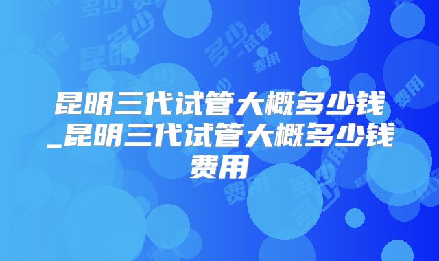 昆明三代试管大概多少钱_昆明三代试管大概多少钱费用