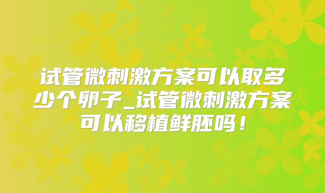 试管微刺激方案可以取多少个卵子_试管微刺激方案可以移植鲜胚吗！
