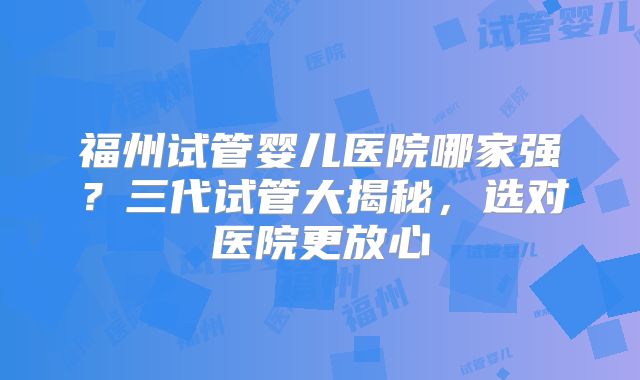 福州试管婴儿医院哪家强？三代试管大揭秘，选对医院更放心