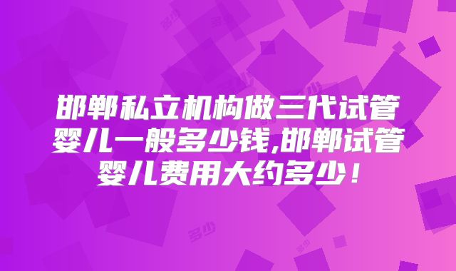 邯郸私立机构做三代试管婴儿一般多少钱,邯郸试管婴儿费用大约多少！