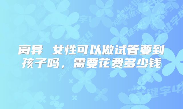 离异 女性可以做试管要到孩子吗,需要花费多少钱