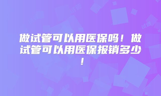 做试管可以用医保吗！做试管可以用医保报销多少！