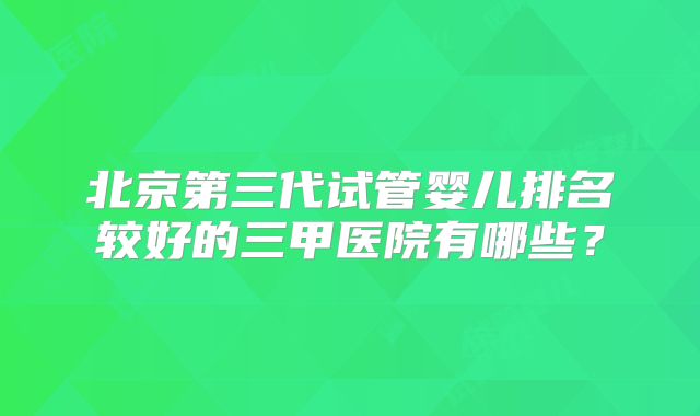 北京第三代试管婴儿排名较好的三甲医院有哪些？