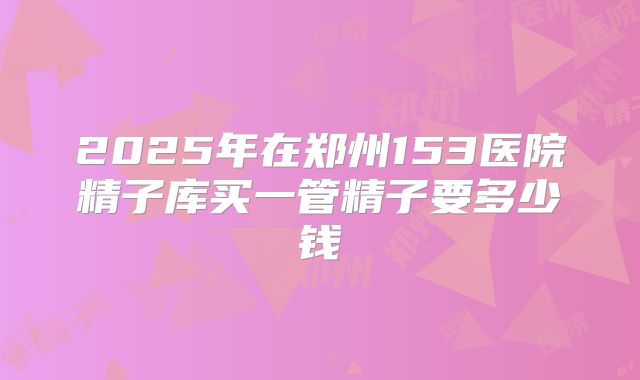 2025年在郑州153医院精子库买一管精子要多少钱