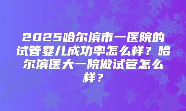 2025哈尔滨市一医院的试管婴儿成功率怎么样？哈尔滨医大一院做试管怎么样？
