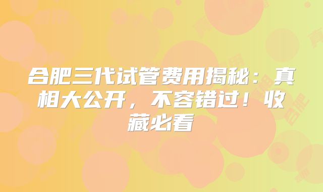 合肥三代试管费用揭秘:真相大公开,不容错过!收藏必看