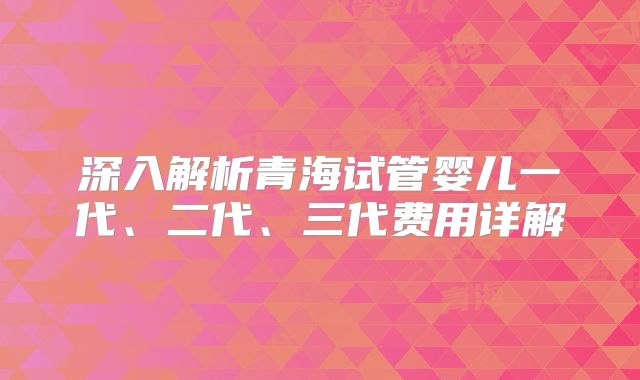 深入解析青海试管婴儿一代、二代、三代费用详解