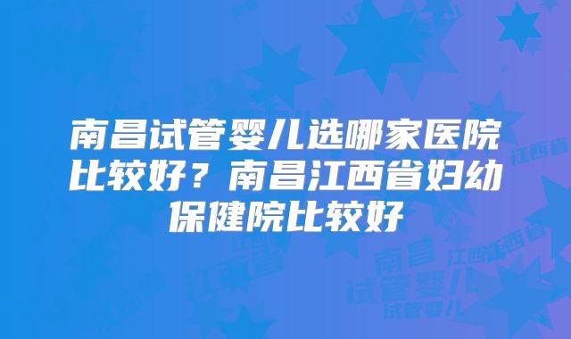南昌试管婴儿选哪家医院比较好?南昌江西省妇幼保健院比较好