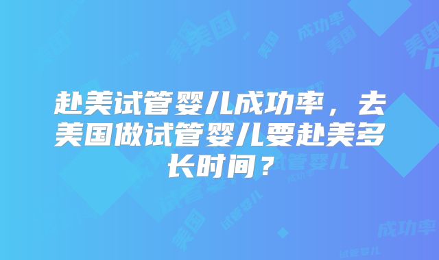 赴美试管婴儿成功率，去美国做试管婴儿要赴美多长时间？
