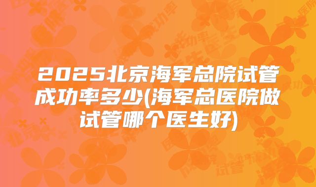2025北京海军总院试管成功率多少(海军总医院做试管哪个医生好)