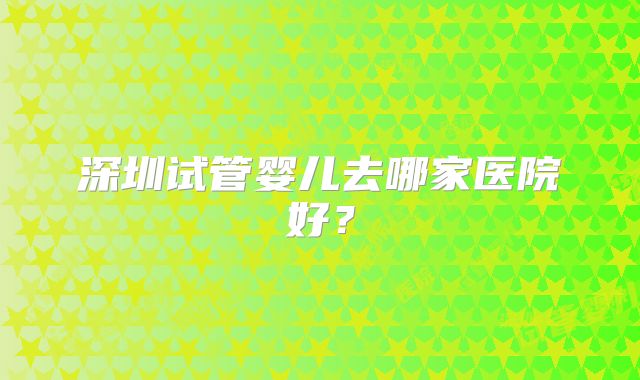 深圳试管婴儿去哪家医院好？