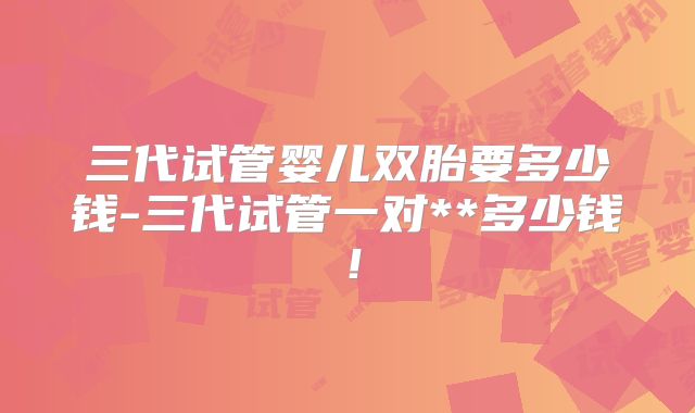 三代试管婴儿双胎要多少钱-三代试管一对**多少钱!