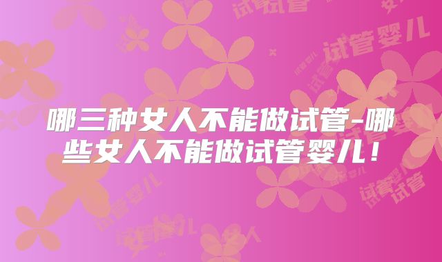 哪三种女人不能做试管-哪些女人不能做试管婴儿！