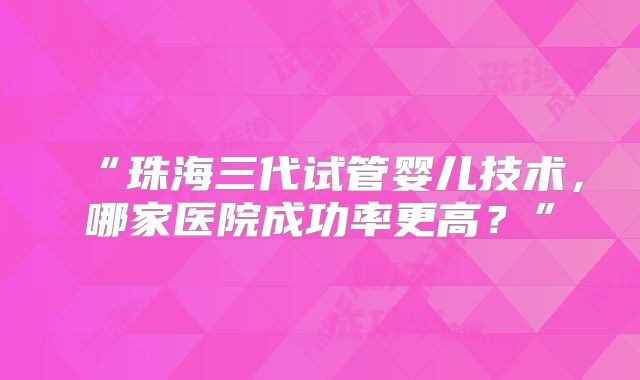 “珠海三代试管婴儿技术，哪家医院成功率更高？”