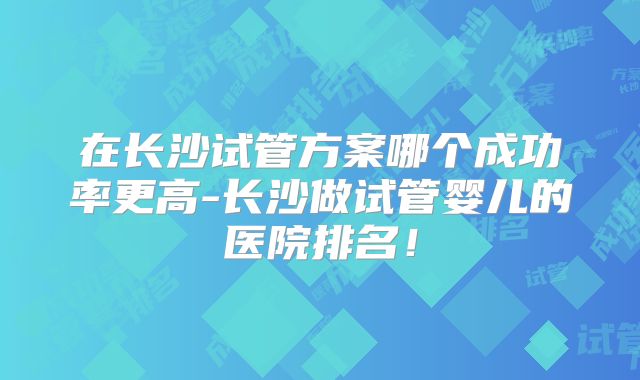 在长沙试管方案哪个成功率更高-长沙做试管婴儿的医院排名！