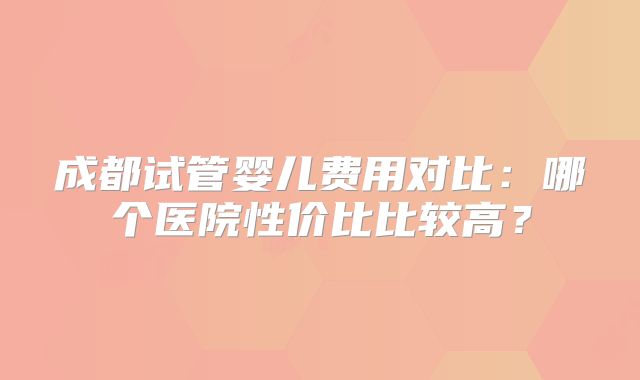 成都试管婴儿费用对比：哪个医院性价比比较高？
