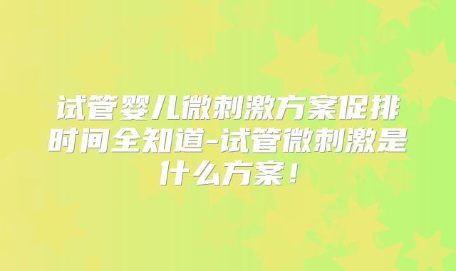 试管婴儿微刺激方案促排时间全知道-试管微刺激是什么方案！