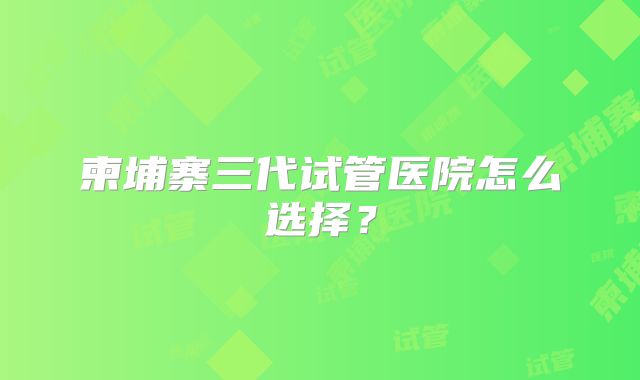 柬埔寨三代试管医院怎么选择?