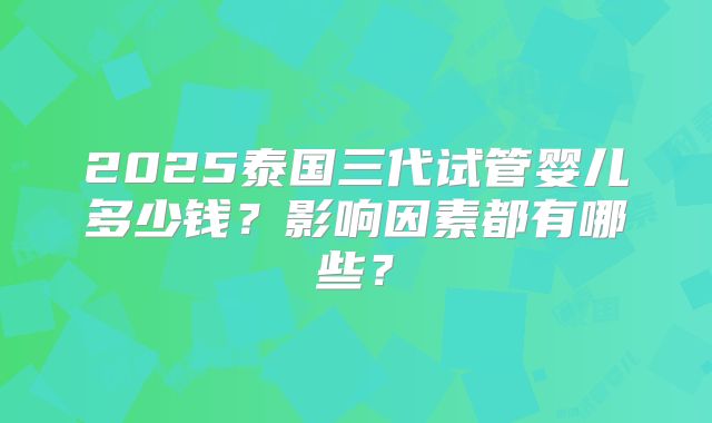 2025泰国三代试管婴儿多少钱？影响因素都有哪些？