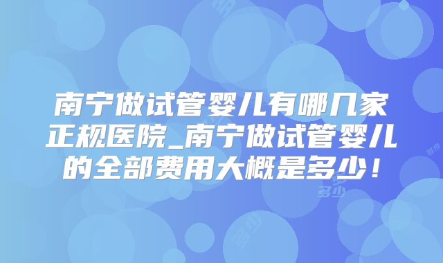 南宁做试管婴儿有哪几家正规医院_南宁做试管婴儿的全部费用大概是多少！